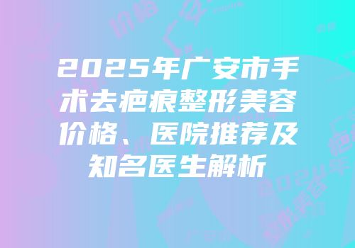 2025年广安市手术去疤痕整形美容价格、医院推荐及知名医生解析