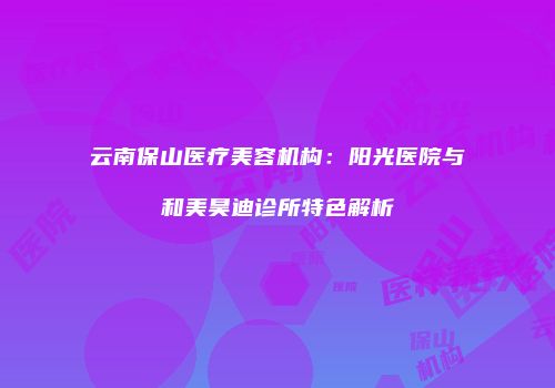 云南保山医疗美容机构：阳光医院与和美昊迪诊所特色解析