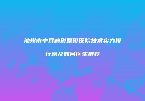 池州市中耳畸形整形医院技术实力排行榜及知名医生推荐