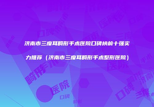 济南市三度耳畸形手术医院口碑榜前十强实力推荐（济南市三度耳畸形手术整形医院）
