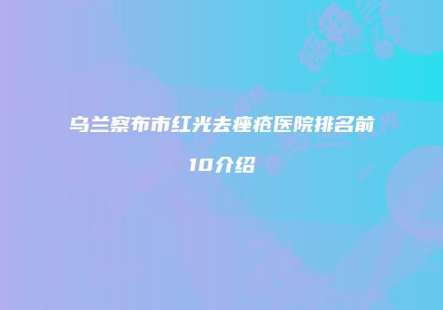 乌兰察布市红光去痤疮医院排名前10介绍