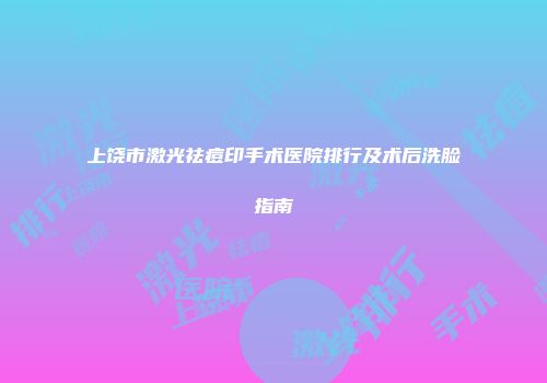 上饶市激光祛痘印手术医院排行及术后洗脸指南