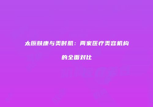 太原肤康与美时肌：两家医疗美容机构的全面对比