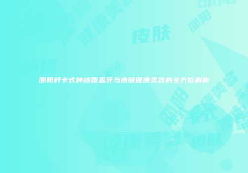 邵阳杆卡式种植覆盖牙与皮肤健康美容的全方位解析