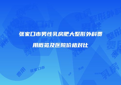 张家口市男性乳房肥大整形外科费用概览及医院价格对比