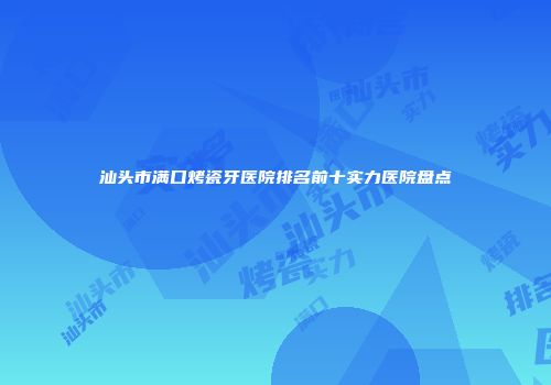 汕头市满口烤瓷牙医院排名前十实力医院盘点