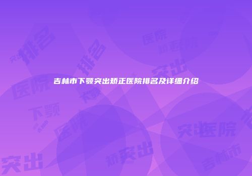 吉林市下颚突出矫正医院排名及详细介绍