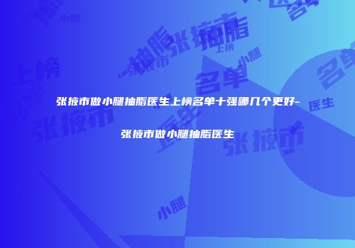 张掖市做小腿抽脂医生上榜名单十强哪几个更好-张掖市做小腿抽脂医生