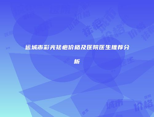 运城市彩光祛疤价格及医院医生推荐分析