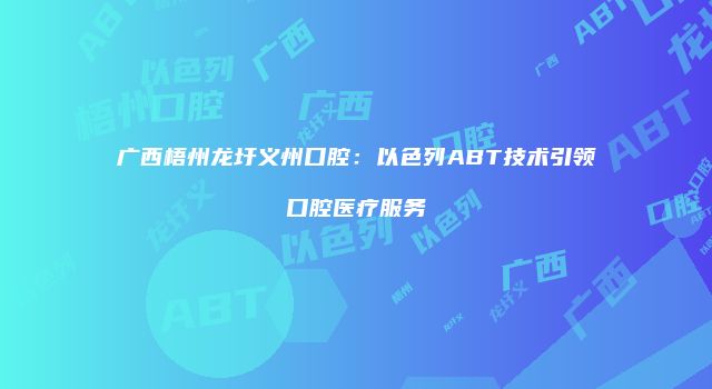 广西梧州龙圩义州口腔：以色列ABT技术引领口腔医疗服务