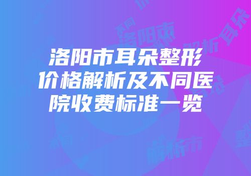 洛阳市耳朵整形价格解析及不同医院收费标准一览