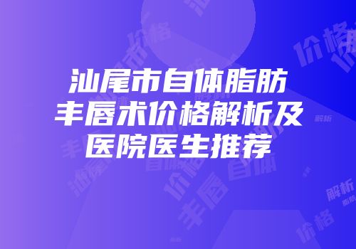 汕尾市自体脂肪丰唇术价格解析及医院医生推荐