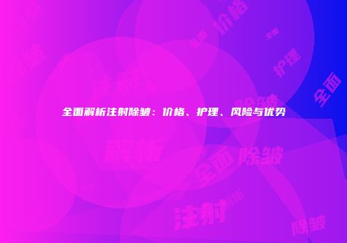 全面解析注射除皱：价格、护理、风险与优势