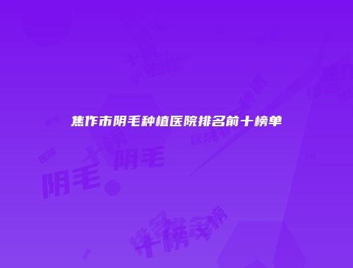 焦作市阴毛种植医院排名前十榜单
