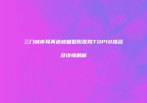三门峡市耳再造修复整形医院TOP10排名及详情解析