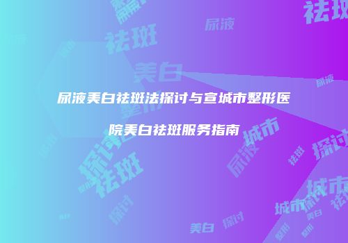 尿液美白祛斑法探讨与宣城市整形医院美白祛斑服务指南