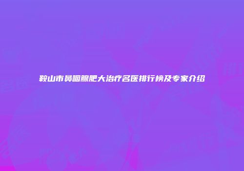 鞍山市鼻咽腺肥大治疗名医排行榜及专家介绍
