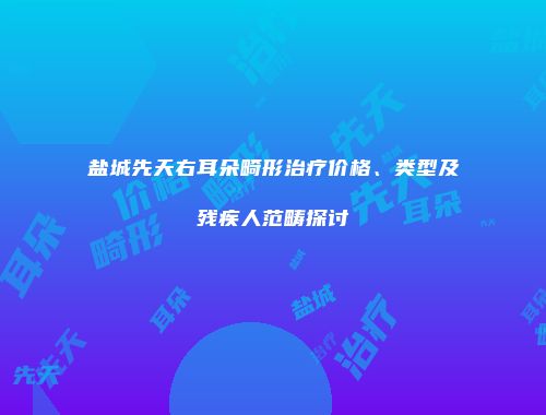 盐城先天右耳朵畸形治疗价格、类型及残疾人范畴探讨