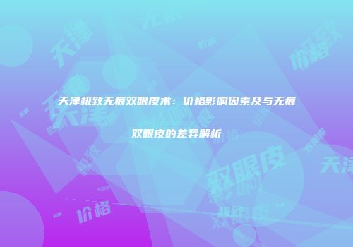 天津极致无痕双眼皮术：价格影响因素及与无痕双眼皮的差异解析