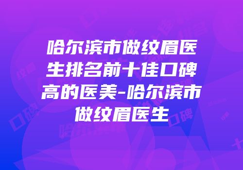 哈尔滨市做纹眉医生排名前十佳口碑高的医美-哈尔滨市做纹眉医生