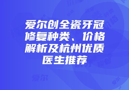 爱尔创全瓷牙冠修复种类、价格解析及杭州优质医生推荐