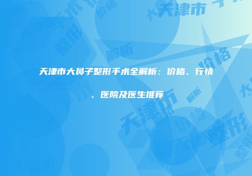 天津市大鼻子整形手术全解析：价格、行情、医院及医生推荐