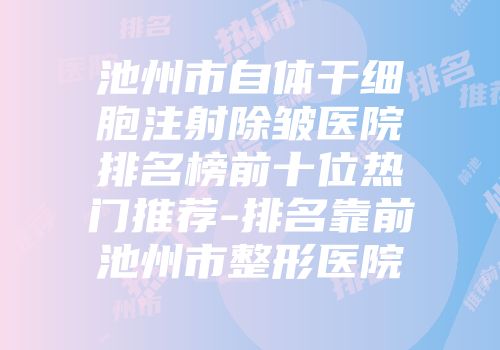 池州市自体干细胞注射除皱医院排名榜前十位热门推荐-排名靠前池州市整形医院