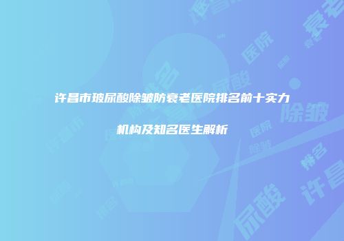 许昌市玻尿酸除皱防衰老医院排名前十实力机构及知名医生解析
