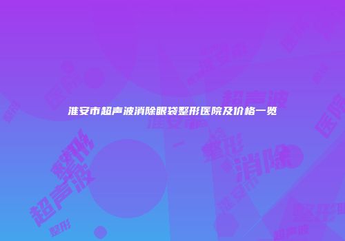 淮安市超声波消除眼袋整形医院及价格一览