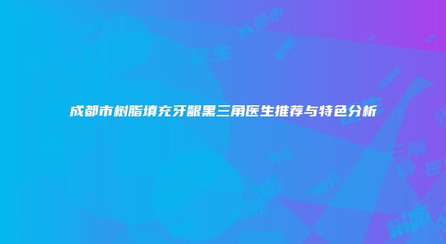 成都市树脂填充牙龈黑三角医生推荐与特色分析