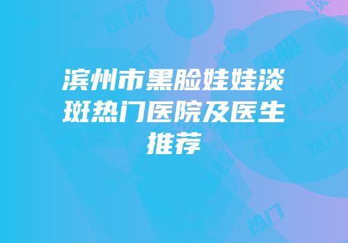 滨州市黑脸娃娃淡斑热门医院及医生推荐