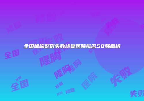 全国隆胸整形失败修复医院排名50强解析