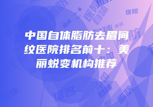 中国自体脂肪去眉间纹医院排名前十：美丽蜕变机构推荐