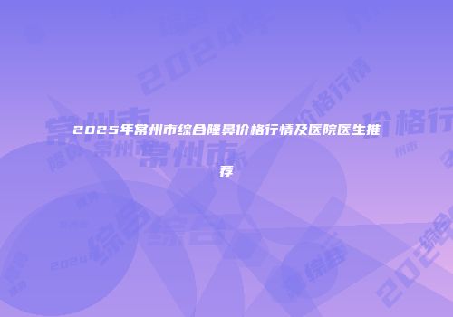 2025年常州市综合隆鼻价格行情及医院医生推荐