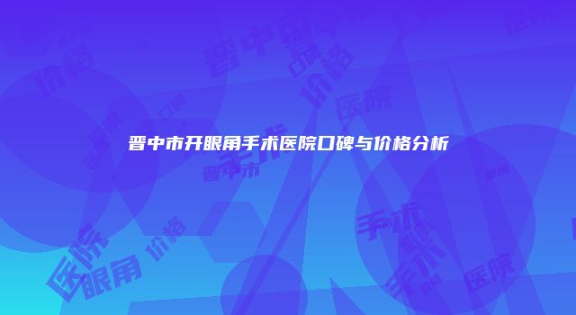 晋中市开眼角手术医院口碑与价格分析