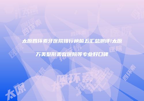 太原四环素牙医院排行榜前五汇总测评!太原万美整形美容医院等专业好口碑