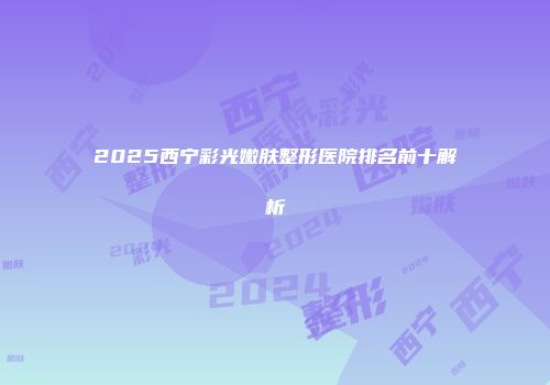 2025西宁彩光嫩肤整形医院排名前十解析
