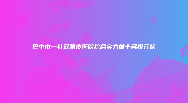 巴中市一针双眼皮医院综合实力前十名排行榜