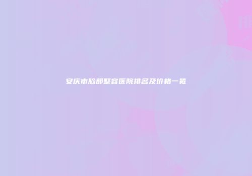 安庆市脸部整容医院排名及价格一览