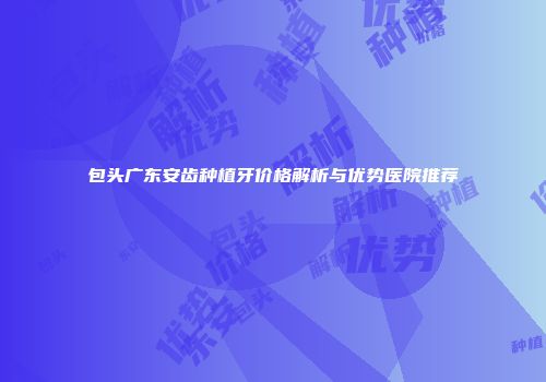 包头广东安齿种植牙价格解析与优势医院推荐