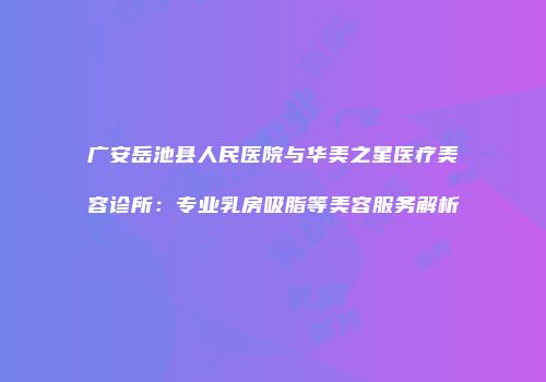 广安岳池县人民医院与华美之星医疗美容诊所：专业乳房吸脂等美容服务解析