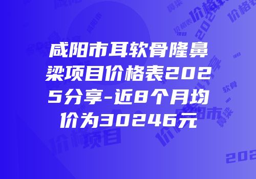 咸阳市耳软骨隆鼻梁项目价格表2025分享-近8个月均价为30246元