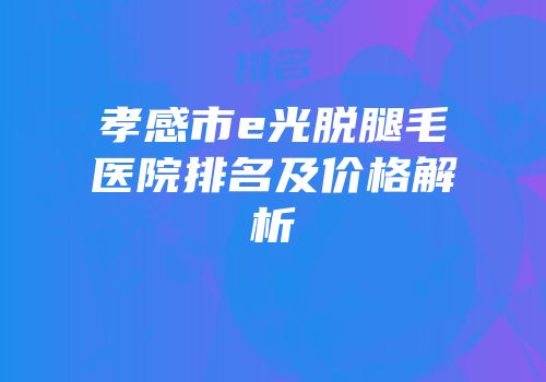 孝感市e光脱腿毛医院排名及价格解析