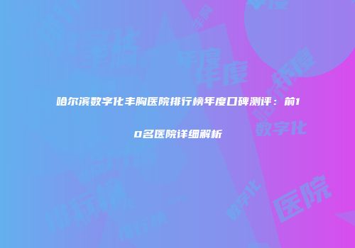 哈尔滨数字化丰胸医院排行榜年度口碑测评：前10名医院详细解析