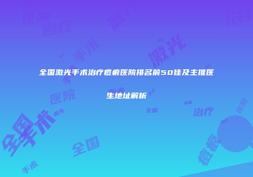 全国激光手术治疗痘痕医院排名前50佳及主推医生地址解析