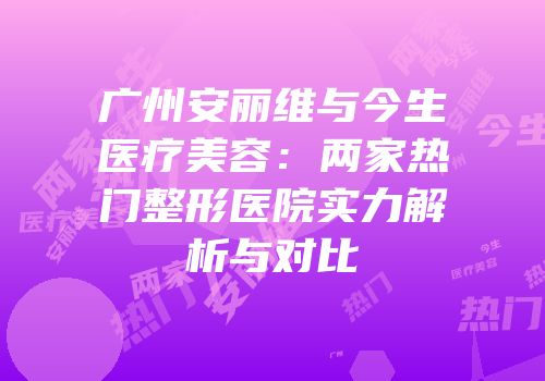 广州安丽维与今生医疗美容：两家热门整形医院实力解析与对比