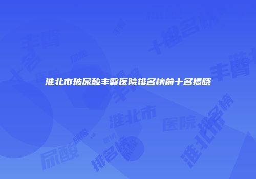淮北市玻尿酸丰臀医院排名榜前十名揭晓