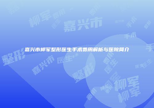嘉兴市柳军整形医生手术费用解析与医院简介