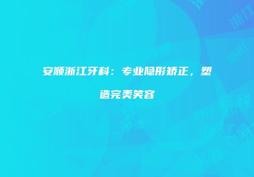 安顺浙江牙科：专业隐形矫正，塑造完美笑容