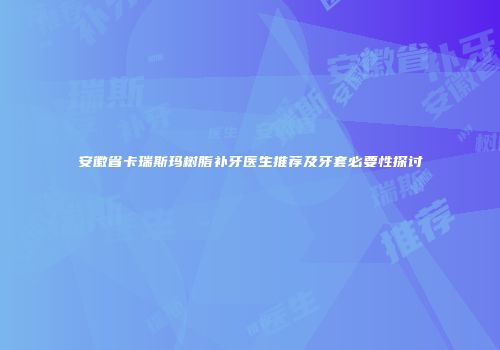 安徽省卡瑞斯玛树脂补牙医生推荐及牙套必要性探讨